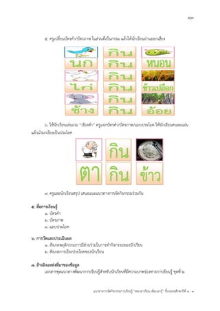80
แนวทางการจัดกิจกรรมการเรียนรู฾ “ลดเวลาเรียน เพิ่มเวลารู฾” ชั้นปะถมศึกษาปีที่ 1 - 3
5. ครูเปลี่ยนบัตรคา/บัตรภาพ ในส฽วนที่เป็นกรรม แล฾วให฾นักเรียนอ฽านออกเสียง
6. ให฾นักเรียนเล฽นเกม “เรียงคา” ครูแจกบัตรคา/บัตรภาพ/แถบประโยค ให฾นักเรียนคนละแผ฽น
แล฾วนามาเรียงเป็นประโยค
7. ครูและนักเรียนสรุป เสนอแนะแนวทางการจัดกิจกรรมร฽วมกัน
5. สื่อการเรียนรู้
1. บัตรคา
2. บัตรภาพ
3. แถบประโยค
6. การวัดและประเมินผล
1. สังเกตพฤติกรรมการมีส฽วนร฽วมในการทากิจกรรมของนักเรียน
2. สังเกตการเรียงประโยคของนักเรียน
7. อ้างอิงแหล่งที่มาของข้อมูล
เอกสารชุดแนวทางพัฒนาการเรียนรู฾สาหรับนักเรียนที่มีความบกพร฽องทางการเรียนรู฾ ชุดที่ 2
 