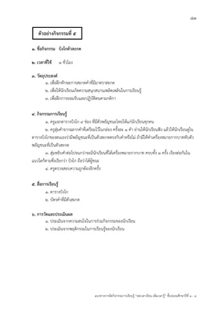 81
แนวทางการจัดกิจกรรมการเรียนรู฾ “ลดเวลาเรียน เพิ่มเวลารู฾” ชั้นปะถมศึกษาปีที่ 1 - 3
1. ชื่อกิจกรรม บิงโกตัวสะกด
2. เวลาที่ใช้ 1 ชั่วโมง
3. วัตถุประสงค์
1. เพื่อฝึกทักษะการสะกดคาที่มีมาตราสะกด
2. เพื่อให฾นักเรียนเกิดความสนุกสนานเพลิดเพลินในการเรียนรู฾
3. เพื่อฝึกการยอมรับและปฏิบัติตนตามกติกา
4. กิจกรรมการเรียนรู้
1. ครูแจกตารางบิงโก 9 ช฽อง ที่มีตัวพยัญชนะไทยให฾แก฽นักเรียนทุกคน
2. ครูสุ฽มคาจากฉลากคาที่เตรียมไว฾ในกล฽อง ครั้งละ 1 คา อ฽านให฾นักเรียนฟใง แล฾วให฾นักเรียนดูใน
ตารางบิงโกของตนเองว฽ามีพยัญชนะที่เป็นตัวสะกดตรงกับคาหรือไม฽ ถ฾ามีให฾ทาเครื่องหมายกากบาททับตัว
พยัญชนะที่เป็นตัวสะกด
3. สุ฽มหยิบคาต฽อไปจนกว฽าจะมีนักเรียนที่ได฾เครื่องหมายกากบาท ครบทั้ง 3 ครั้ง เรียงต฽อกันใน
แนวใดก็ตามซึ่งเรียกว฽า บิงโก ถือว฽าได฾ผู฾ชนะ
4. ครูตรวจสอบความถูกต฾องอีกครั้ง
5. สื่อการเรียนรู้
1. ตารางบิงโก
2. บัตรคาที่มีตัวสะกด
6. การวัดและประเมินผล
1. ประเมินจากความสนใจในการร฽วมกิจกรรมของนักเรียน
2. ประเมินจากพฤติกรรมในการเรียนรู฾ของนักเรียน
ตัวอย่างกิจกรรมที่ 5
 
