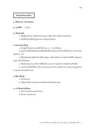 83
แนวทางการจัดกิจกรรมการเรียนรู฾ “ลดเวลาเรียน เพิ่มเวลารู฾” ชั้นปะถมศึกษาปีที่ 1 - 3
1. ชื่อกิจกรรม นิทานหรรษา
2. เวลาที่ใช้ 1 ชั่วโมง
3. วัตถุประสงค์
1. เพื่อพัฒนาทักษะการคิดสร฾างสรรคแ และการใช฾ภาษาในการสื่อสารของนักเรียน
2. เพื่อให฾นักเรียนได฾เรียนรู฾คุณธรรมจากตัวละครในนิทาน
4. กิจกรรมการเรียนรู้
1. จัดกลุ฽มนักเรียนตามความสมัครใจจานวน 5 - 6 คน นั่งล฾อมวง
2. ครูเล฽านิทานที่นักเรียนคุ฾นเคยและให฾นักเรียนมีส฽วนร฽วมในการเล฽านิทานเรื่องนั้น เช฽น กระต฽ายกับเต฽า
สุนัขกับเงา ฯลฯ
3. ให฾นักเรียนแต฽ละกลุ฽มสร฾างนิทานขึ้นมากลุ฽มละ 1 เรื่องตามจินตนาการ โดยกาหนดให฾มีการสอดแทรก
คุณธรรมเข฾าไปในตัวละคร
4. ให฾แต฽ละกลุ฽มออกมาเล฽านิทานให฾เพื่อนฟใง ประกอบการแสดงบทบาทสมมติตามเรื่องที่เล฽า
5. ร฽วมกันสรุปข฾อคิดที่ได฾จากนิทาน เสนอแนะแนวทางในการจัดกิจกรรม เก็บอุปกรณแ ดูแลรักษา
ความสะอาดบริเวณจัดกิจกรรม
5. สื่อการเรียนรู้
1. นิทานตัวอย฽าง
2. วัสดุอุปกรณแในการแสดงบทบาทสมมติของนักเรียนแต฽ละกลุ฽ม
6. การวัดและประเมินผล
1. สังเกตการสนทนาและตอบคาถาม
2. สังเกตการร฽วมกิจกรรม
ตัวอย่างกิจกรรมที่ 6
 