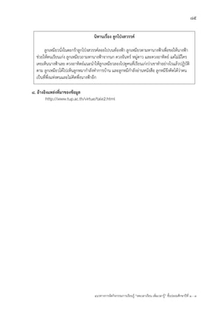 85
แนวทางการจัดกิจกรรมการเรียนรู฾ “ลดเวลาเรียน เพิ่มเวลารู฾” ชั้นปะถมศึกษาปีที่ 1 - 3
8. อ้างอิงแหล่งที่มาของข้อมูล
http://www.tup.ac.th/virtue/tale2.html
นิทานเรื่อง ลูกโป่งสวรรค์
ลูกเหมียวนั่งในตะกร฾าลูกโปุงสวรรคแลอยไปบนท฾องฟูา ลูกเหมียวตามหานางฟูาเพื่อขอให฾นางฟูา
ช฽วยให฾ตนเรียนเก฽ง ลูกเหมียวถามหานางฟูาจากนก ดวงจันทรแ หมู฽ดาว และดวงอาทิตยแ แต฽ไม฽มีใคร
เคยเห็นนางฟูาเลย ดวงอาทิตยแแนะนาให฾ลูกเหมียวลองไปดูคนที่เรียนเก฽งว฽าเขาทาอย฽างไรแล฾วปฏิบัติ
ตาม ลูกเหมียวได฾ไปเห็นลูกหมากาลังทาการบ฾าน และลูกหมีกาลังอ฽านหนังสือ ลูกหมีจึงคิดได฾ว฽าตน
เป็นที่พึ่งแห฽งตนและไม฽คิดพึ่งนางฟูาอีก
 