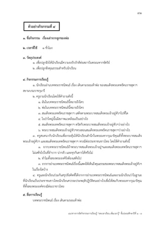 91
แนวทางการจัดกิจกรรมการเรียนรู฾ “ลดเวลาเรียน เพิ่มเวลารู฾” ชั้นปะถมศึกษาปีที่ 1 - 3
1. ชื่อกิจกรรม เรื่องเล่าจากลูกของพ่อ
2. เวลาที่ใช้ 1 ชั่วโมง
3. วัตถุประสงค์
1. เพื่อปลูกฝใงให฾นักเรียนมีความจงรักภักดีต฽อสถาบันพระมหากษัตริยแ
2. เพื่อปลูกฝใงคุณธรรมสาหรับนักเรียน
4. กิจกรรมการเรียนรู้
๑. นักเรียนอ฽านบทพระราชนิพนธแ เรื่อง เดินตามรอยเท฾าพ฽อ ของสมเด็จพระเทพรัตนราชสุดาฯ
สยามบรมราชกุมารี
๒. ครูถามนักเรียนโดยใช฾คาถามดังนี้
1. ฉันในบทพระราชนิพนธแนี้หมายถึงใคร
2. พ฽อในบทพระราชนิพนธแนี้หมายถึงใคร
3. สมเด็จพระเทพรัตนราชสุดาฯ เสด็จตามพระบาทสมเด็จพระเจ฾าอยู฽หัวฯไปที่ใด
4. ในปุาใหญ฽นั้นมีสภาพแวดล฾อมเป็นอย฽างไร
5. สมเด็จพระเทพรัตนราชสุดาฯ ตรัสกับพระบาทสมเด็จพระเจ฾าอยู฽หัวฯว฽าอย฽างไร
6. พระบาทสมเด็จพระเจ฾าอยู฽หัวฯทรงสอนสมเด็จพระเทพรัตนราชสุดาฯว฽าอย฽างไร
๓. ครูสนทนากับนักเรียนเพื่อกระตุ฾นให฾นักเรียนสานึกในพระมหากรุณาธิคุณที่ทั้งพระบาทสมเด็จ
พระเจ฾าอยู฽หัวฯ และสมเด็จพระเทพรัตนราชสุดาฯ ทรงมีต฽อประชาชนชาวไทย โดยใช฾คาถามดังนี้
1. จากบทพระราชนิพนธแถ฾าพระบาทสมเด็จพระเจ฾าอยู฽ฯและสมเด็จพระเทพรัตนราชสุดาฯ
ไม฽เสด็จไปในที่ลาบาก น฽ากลัว และทุรกันดารได฾หรือไม฽
2. ทาไมทั้งสองพระองคแจึงต฾องเสด็จไป
3. จากการอ฽านบทพระราชนิพนธแเรื่องนี้แสดงให฾เห็นถึงคุณธรรมของพระบาทสมเด็จพระเจ฾าอยู฽หัวฯ
ในเรื่องใดบ฾าง
4. ครูและนักเรียนร฽วมกันสรุปข฾อคิดที่ได฾จากการอ฽านบทพระราชนิพนธแและถามนักเรียนว฽าในฐานะ
ที่นักเรียนเป็นประชาชนชาวไทยนักเรียนควรจะประพฤติปฏิบัติตนอย฽างไรเพื่อให฾สมกับพระมหากรุณาธิคุณ
ที่ทั้งสองพระองคแทรงมีต฽อเราชาวไทย
5. สื่อการเรียนรู้
บทพระราชนิพนธแ เรื่อง เดินตามรอยเท฾าพ฽อ
ตัวอย่างกิจกรรมที่ 4
 