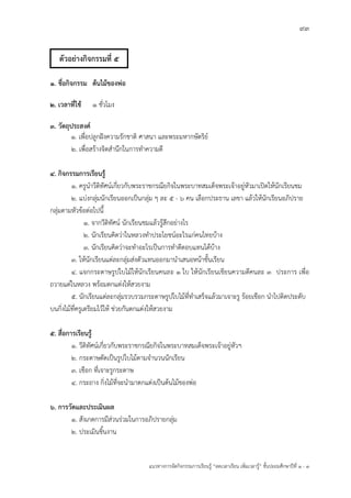 93
แนวทางการจัดกิจกรรมการเรียนรู฾ “ลดเวลาเรียน เพิ่มเวลารู฾” ชั้นปะถมศึกษาปีที่ 1 - 3
1. ชื่อกิจกรรม ต้นไม้ของพ่อ
2. เวลาที่ใช้ 1 ชั่วโมง
3. วัตถุประสงค์
1. เพื่อปลูกฝใงความรักชาติ ศาสนา และพระมหากษัตริยแ
2. เพื่อสร฾างจิตสานึกในการทาความดี
4. กิจกรรมการเรียนรู้
1. ครูนาวีดิทัศนแเกี่ยวกับพระราชกรณียกิจในพระบาทสมเด็จพระเจ฾าอยู฽หัวมาเปิดให฾นักเรียนชม
2. แบ฽งกลุ฽มนักเรียนออกเป็นกลุ฽ม ๆ ละ 5 - 6 คน เลือกประธาน เลขา แล฾วให฾นักเรียนอภิปราย
กลุ฽มตามหัวข฾อต฽อไปนี้
1. จากวีดิทัศนแ นักเรียนชมแล฾วรู฾สึกอย฽างไร
2. นักเรียนคิดว฽าในหลวงทาประโยชนแอะไรแก฽คนไทยบ฾าง
3. นักเรียนคิดว฽าจะทาอะไรเป็นการทาดีตอบแทนได฾บ฾าง
3. ให฾นักเรียนแต฽ละกลุ฽มส฽งตัวแทนออกมานาเสนอหน฾าชั้นเรียน
4. แจกกระดาษรูปใบไม฾ให฾นักเรียนคนละ 1 ใบ ให฾นักเรียนเขียนความดีคนละ 3 ประการ เพื่อ
ถวายแด฽ในหลวง พร฾อมตกแต฽งให฾สวยงาม
5. นักเรียนแต฽ละกลุ฽มรวบรวมกระดาษรูปใบไม฾ที่ทาเสร็จแล฾วมาเจาะรู ร฾อยเชือก นาไปติดประดับ
บนกิ่งไม฾ที่ครูเตรียมไว฾ให฾ ช฽วยกันตกแต฽งให฾สวยงาม
5. สื่อการเรียนรู้
1. วีดิทัศนแเกี่ยวกับพระราชกรณียกิจในพระบาทสมเด็จพระเจ฾าอยู฽หัวฯ
2. กระดาษตัดเป็นรูปใบไม฾ตามจานวนนักเรียน
3. เชือก ที่เจาะรูกระดาษ
4. กระถาง กิ่งไม฾ที่จะนามาตกแต฽งเป็นต฾นไม฾ของพ฽อ
6. การวัดและประเมินผล
1. สังเกตการมีส฽วนร฽วมในการอภิปรายกลุ฽ม
2. ประเมินชิ้นงาน
ตัวอย่างกิจกรรมที่ 5
 
