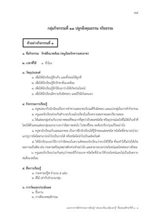 94
แนวทางการจัดกิจกรรมการเรียนรู฾ “ลดเวลาเรียน เพิ่มเวลารู฾” ชั้นปะถมศึกษาปีที่ 1 - 3
กลุ่มกิจกรรมที่ 11 ปลูกฝังคุณธรรม จริยธรรม
๑. ชื่อกิจกรรม รักษ์สิ่งแวดล้อม (หนูน้อยรักความสะอาด)
๒. เวลาที่ใช้ 1 ชั่วโมง
๓. วัตถุประสงค์
๑. เพื่อให฾นักเรียนรู฾จักเก็บ และทิ้งขยะให฾ถูกที่
๒. เพื่อให฾นักเรียนรู฾จักรักษาสิ่งแวดล฾อม
๓. เพื่อให฾นักเรียนรู฾จักใช฾เวลาว฽างให฾เกิดประโยชนแ
๔. เพื่อให฾นักเรียนมีความรับผิดชอบ และมีวินัยในตนเอง
๔. กิจกรรมการเรียนรู้
1. ครูสนทนากับนักเรียนเรื่องการทาความสะอาดบริเวณที่รับผิดชอบ และแบ฽งกลุ฽มในการทากิจกรรม
2. ครูและนักเรียนช฽วยกันสารวจบริเวณโรงเรียนในเรื่องความสะอาดและปริมาณขยะ
3. ให฾แต฽ละกลุ฽มช฽วยกันวาดภาพขยะที่พบมากที่สุดว฽าเป็นขยะชนิดใด หรืออุปกรณแอะไรที่ไม฽ได฾เก็บเข฾าที่
โดยให฾ตัวแทนแต฽ละกลุ฽มออกมาบอกว฽ามีสภาพเช฽นไร ไปพบที่ไหน จะต฾องปรับปรุงแก฾ไขอย฽างไร
4. ครูพานักเรียนเก็บและแยกขยะ เป็นการฝึกนักเรียนให฾รู฾จักขยะแต฽ละชนิด ชนิดใดที่สามารถนามา
แปรรูป ชนิดใดสามารถนาไปเป็นรายได฾ หรือชนิดใดนาไปเป็นผลิตภัณฑแ
5. ให฾นักเรียนบอกวิธีการกาจัดขยะในความคิดของนักเรียนว฽าควรใช฾วิธีใด ที่จะทาให฾ไม฽ก฽อให฾เกิด
มลภาวะเป็นพิษ เช฽น กระดาษหรือถุงพลาสติกควรทาอย฽างไร และสามารถบอกประโยชนแและโทษของการมีขยะ
6. ครูและนักเรียนร฽วมกันสรุปว฽าขยะมีกี่ประเภท ชนิดใดที่นามาใช฾ประโยชนแและไม฽เป็นอันตราย
ต฽อสิ่งแวดล฾อม
๕. สื่อการเรียนรู้
๑. กระดาษปรู฿ฟ จานวน ๕ แผ฽น
๒. สีไม฾ เท฽ากับจานวนกลุ฽ม
๖. การวัดและประเมินผล
๑. ชิ้นงาน
๒. การสังเกตพฤติกรรม
ตัวอย่างกิจกรรมที่ 1
 