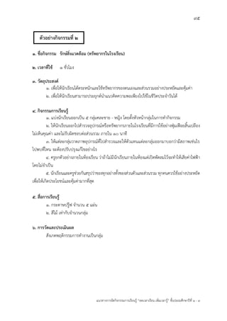 95
แนวทางการจัดกิจกรรมการเรียนรู฾ “ลดเวลาเรียน เพิ่มเวลารู฾” ชั้นปะถมศึกษาปีที่ 1 - 3
๑. ชื่อกิจกรรม รักษ์สิ่งแวดล้อม (ทรัพยากรในโรงเรียน)
๒. เวลาที่ใช้ 1 ชั่วโมง
๓. วัตถุประสงค์
๑. เพื่อให฾นักเรียนได฾ตระหนักและใช฾ทรัพยากรของตนเองและส฽วนรวมอย฽างประหยัดและคุ฾มค฽า
๒. เพื่อให฾นักเรียนสามารถประยุกตแนาแนวคิดความพอเพียงไปใช฾ในชีวิตประจาวันได฾
๔. กิจกรรมการเรียนรู้
1. แบ฽งนักเรียนออกเป็น ๕ กลุ฽มคละชาย - หญิง โดยตั้งหัวหน฾ากลุ฽มในการทากิจกรรม
2. ให฾นักเรียนออกไปสารวจอุปกรณแหรือทรัพยากรภายในโรงเรียนที่มีการใช฾อย฽างฟุุมเฟือยสิ้นเปลือง
ไม฽เห็นคุณค฽า และไม฽รับผิดชอบต฽อส฽วนรวม ภายใน ๑๐ นาที
3. ให฾แต฽ละกลุ฽มวาดภาพอุปกรณแที่ไปสารวจและให฾ตัวแทนแต฽ละกลุ฽มออกมาบอกว฽ามีสภาพเช฽นไร
ไปพบที่ไหน จะต฾องปรับปรุงแก฾ไขอย฽างไร
4. ครูยกตัวอย฽างภายในห฾องเรียน ว฽าถ฾าไม฽มีนักเรียนภายในห฾องแต฽เปิดพัดลมไว฾จะทาให฾เสียค฽าไฟฟูา
โดยไม฽จาเป็น
5. นักเรียนและครูช฽วยกันสรุปว฽าของทุกอย฽างทั้งของส฽วนตัวและส฽วนรวม ทุกคนควรใช฾อย฽างประหยัด
เพื่อให฾เกิดประโยชนแและคุ฾มค฽ามากที่สุด
๕. สื่อการเรียนรู้
๑. กระดาษปรู฿ฟ จานวน ๕ แผ฽น
๒. สีไม฾ เท฽ากับจานวนกลุ฽ม
๖. การวัดและประเมินผล
สังเกตพฤติกรรมการทางานเป็นกลุ฽ม
ตัวอย่างกิจกรรมที่ 2
 