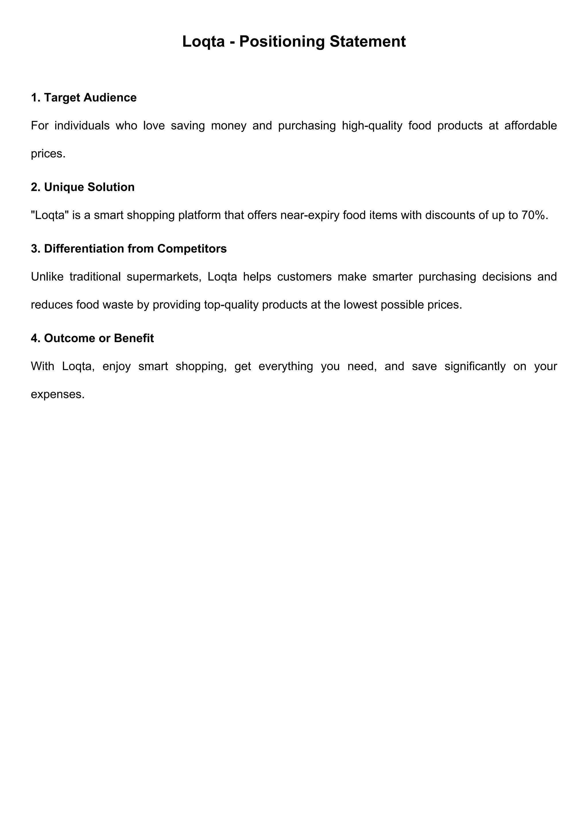 Loqta - Positioning Statement
1. Target Audience
For individuals who love saving money and purchasing high-quality food products at affordable
prices.
2. Unique Solution
"Loqta" is a smart shopping platform that offers near-expiry food items with discounts of up to 70%.
3. Differentiation from Competitors
Unlike traditional supermarkets, Loqta helps customers make smarter purchasing decisions and
reduces food waste by providing top-quality products at the lowest possible prices.
4. Outcome or Benefit
With Loqta, enjoy smart shopping, get everything you need, and save significantly on your
expenses.
 