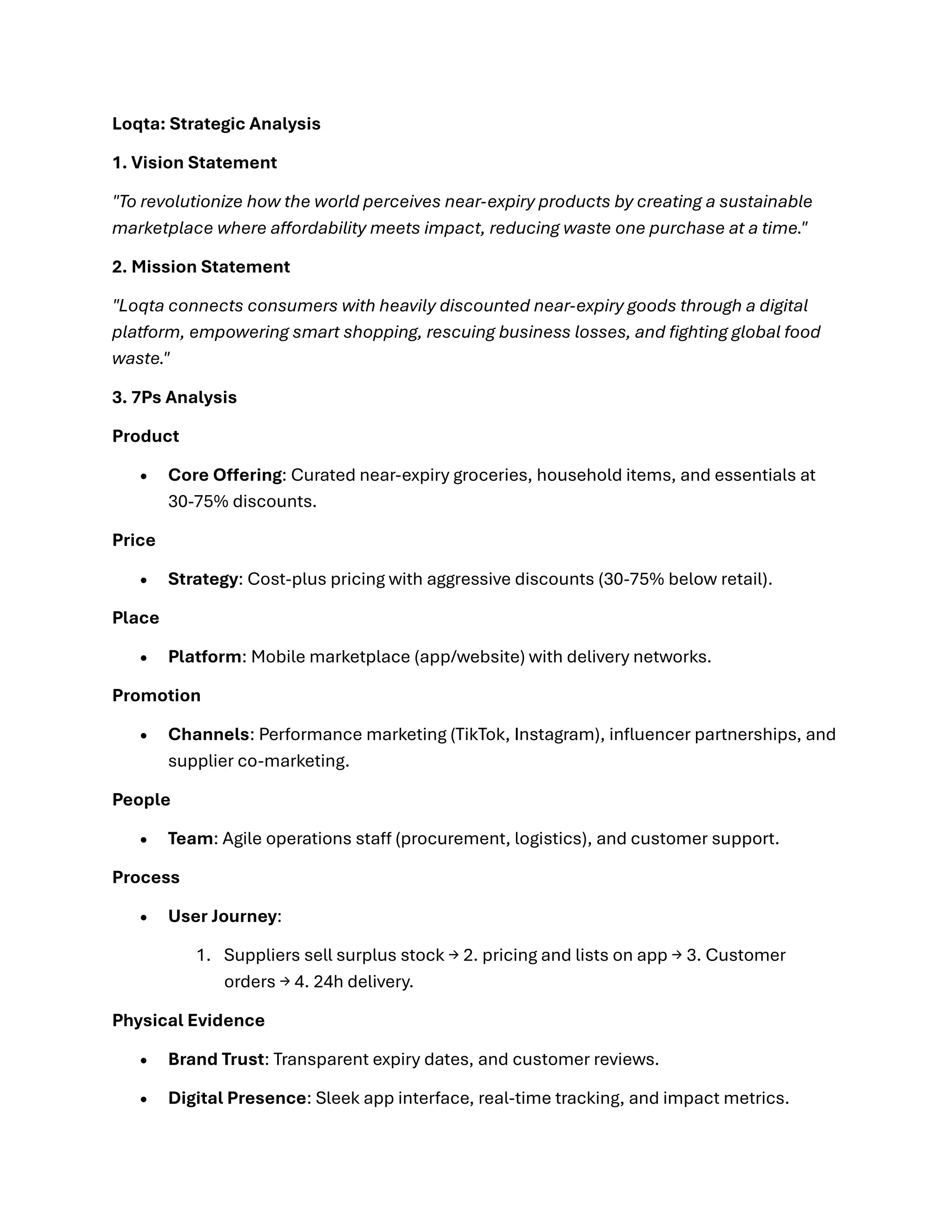 Loqta: Strategic Analysis
1. Vision Statement
"To revolutionize how the world perceives near-expiry products by creating a sustainable
marketplace where affordability meets impact, reducing waste one purchase at a time."
2. Mission Statement
"Loqta connects consumers with heavily discounted near-expiry goods through a digital
platform, empowering smart shopping, rescuing business losses, and fighting global food
waste."
3. 7Ps Analysis
Product
• Core Offering: Curated near-expiry groceries, household items, and essentials at
30-75% discounts.
Price
• Strategy: Cost-plus pricing with aggressive discounts (30-75% below retail).
Place
• Platform: Mobile marketplace (app/website) with delivery networks.
Promotion
• Channels: Performance marketing (TikTok, Instagram), influencer partnerships, and
supplier co-marketing.
People
• Team: Agile operations staff (procurement, logistics), and customer support.
Process
• User Journey:
1. Suppliers sell surplus stock → 2. pricing and lists on app → 3. Customer
orders → 4. 24h delivery.
Physical Evidence
• Brand Trust: Transparent expiry dates, and customer reviews.
• Digital Presence: Sleek app interface, real-time tracking, and impact metrics.
 