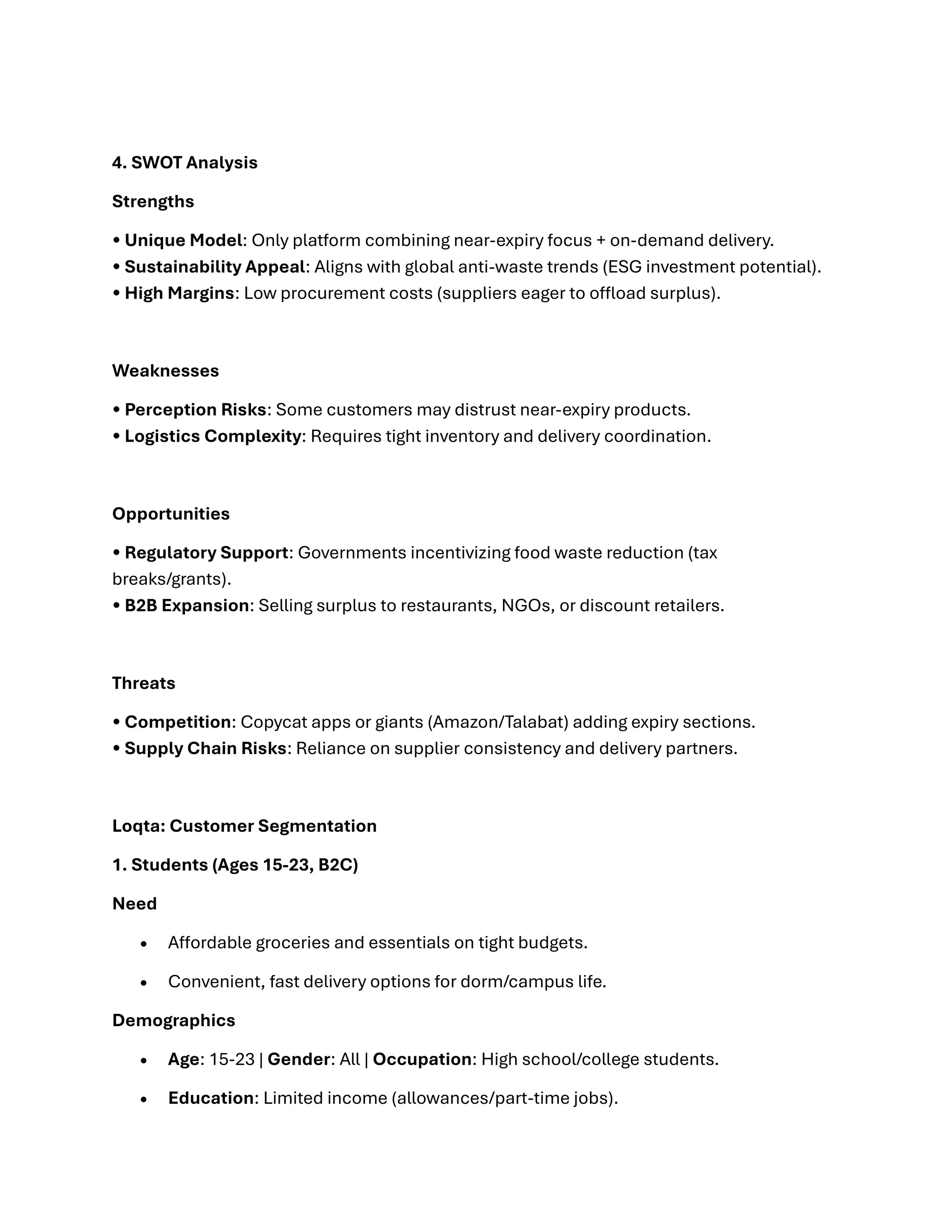 4. SWOT Analysis
Strengths
• Unique Model: Only platform combining near-expiry focus + on-demand delivery.
• Sustainability Appeal: Aligns with global anti-waste trends (ESG investment potential).
• High Margins: Low procurement costs (suppliers eager to offload surplus).
Weaknesses
• Perception Risks: Some customers may distrust near-expiry products.
• Logistics Complexity: Requires tight inventory and delivery coordination.
Opportunities
• Regulatory Support: Governments incentivizing food waste reduction (tax
breaks/grants).
• B2B Expansion: Selling surplus to restaurants, NGOs, or discount retailers.
Threats
• Competition: Copycat apps or giants (Amazon/Talabat) adding expiry sections.
• Supply Chain Risks: Reliance on supplier consistency and delivery partners.
Loqta: Customer Segmentation
1. Students (Ages 15-23, B2C)
Need
• Affordable groceries and essentials on tight budgets.
• Convenient, fast delivery options for dorm/campus life.
Demographics
• Age: 15-23 | Gender: All | Occupation: High school/college students.
• Education: Limited income (allowances/part-time jobs).
 