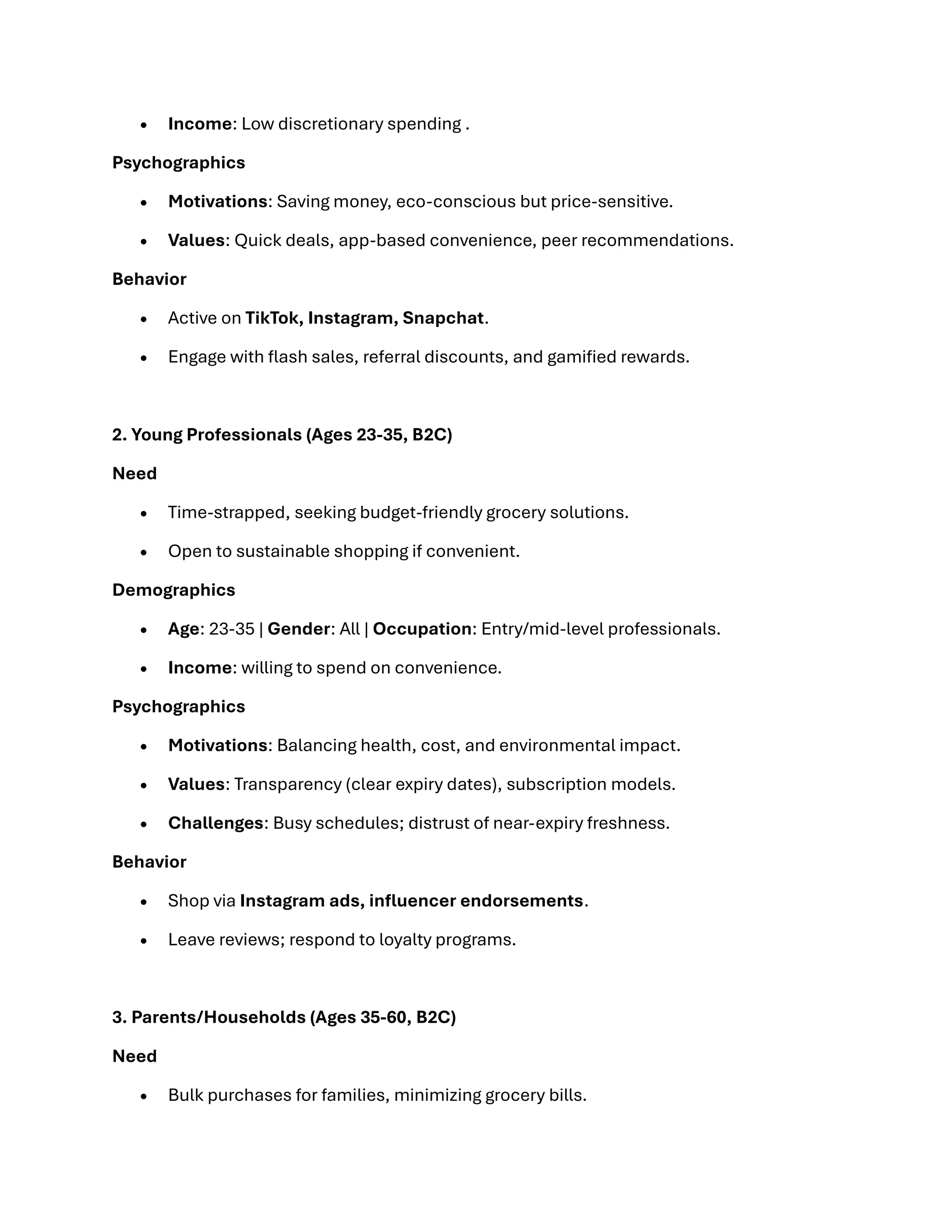 • Income: Low discretionary spending .
Psychographics
• Motivations: Saving money, eco-conscious but price-sensitive.
• Values: Quick deals, app-based convenience, peer recommendations.
Behavior
• Active on TikTok, Instagram, Snapchat.
• Engage with flash sales, referral discounts, and gamified rewards.
2. Young Professionals (Ages 23-35, B2C)
Need
• Time-strapped, seeking budget-friendly grocery solutions.
• Open to sustainable shopping if convenient.
Demographics
• Age: 23-35 | Gender: All | Occupation: Entry/mid-level professionals.
• Income: willing to spend on convenience.
Psychographics
• Motivations: Balancing health, cost, and environmental impact.
• Values: Transparency (clear expiry dates), subscription models.
• Challenges: Busy schedules; distrust of near-expiry freshness.
Behavior
• Shop via Instagram ads, influencer endorsements.
• Leave reviews; respond to loyalty programs.
3. Parents/Households (Ages 35-60, B2C)
Need
• Bulk purchases for families, minimizing grocery bills.
 