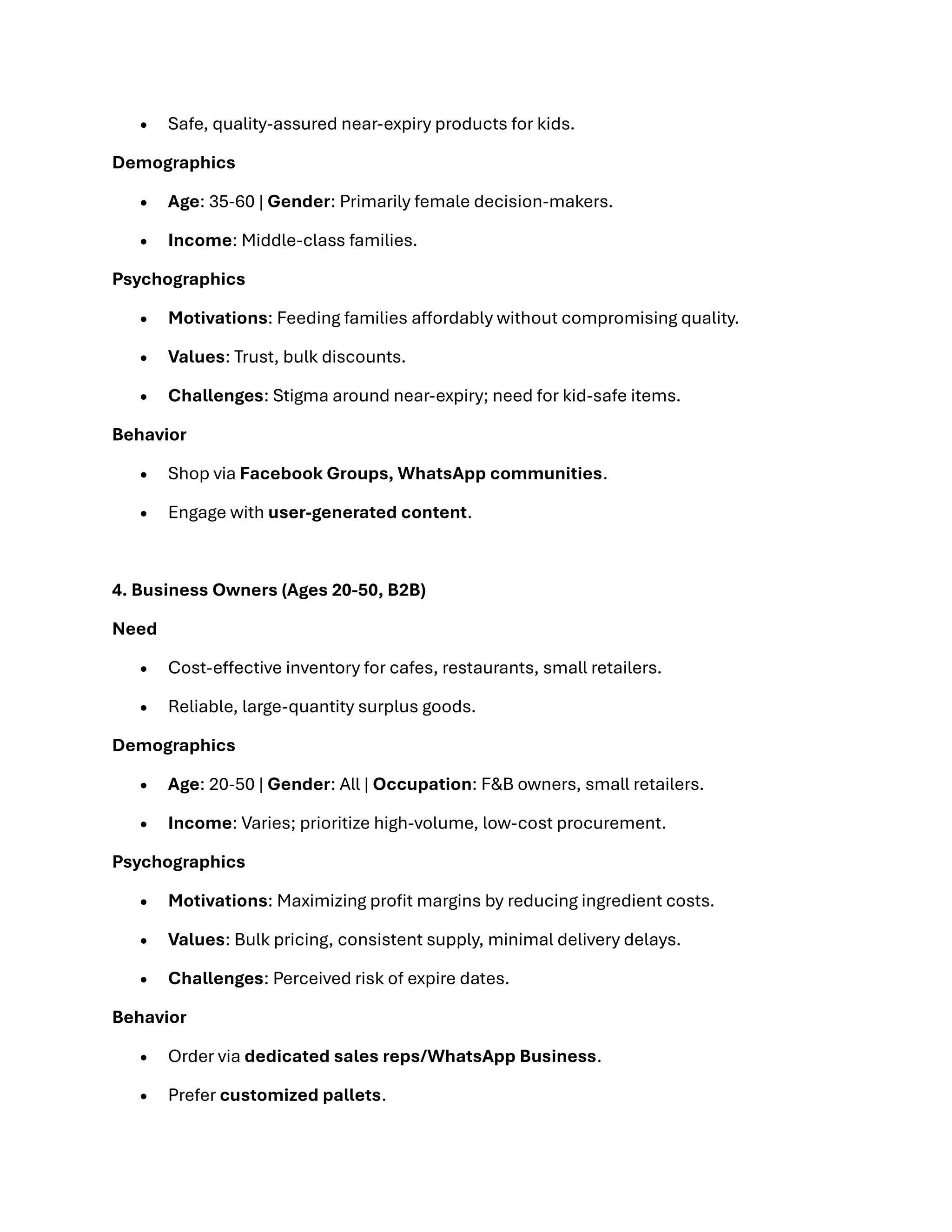 • Safe, quality-assured near-expiry products for kids.
Demographics
• Age: 35-60 | Gender: Primarily female decision-makers.
• Income: Middle-class families.
Psychographics
• Motivations: Feeding families affordably without compromising quality.
• Values: Trust, bulk discounts.
• Challenges: Stigma around near-expiry; need for kid-safe items.
Behavior
• Shop via Facebook Groups, WhatsApp communities.
• Engage with user-generated content.
4. Business Owners (Ages 20-50, B2B)
Need
• Cost-effective inventory for cafes, restaurants, small retailers.
• Reliable, large-quantity surplus goods.
Demographics
• Age: 20-50 | Gender: All | Occupation: F&B owners, small retailers.
• Income: Varies; prioritize high-volume, low-cost procurement.
Psychographics
• Motivations: Maximizing profit margins by reducing ingredient costs.
• Values: Bulk pricing, consistent supply, minimal delivery delays.
• Challenges: Perceived risk of expire dates.
Behavior
• Order via dedicated sales reps/WhatsApp Business.
• Prefer customized pallets.
 