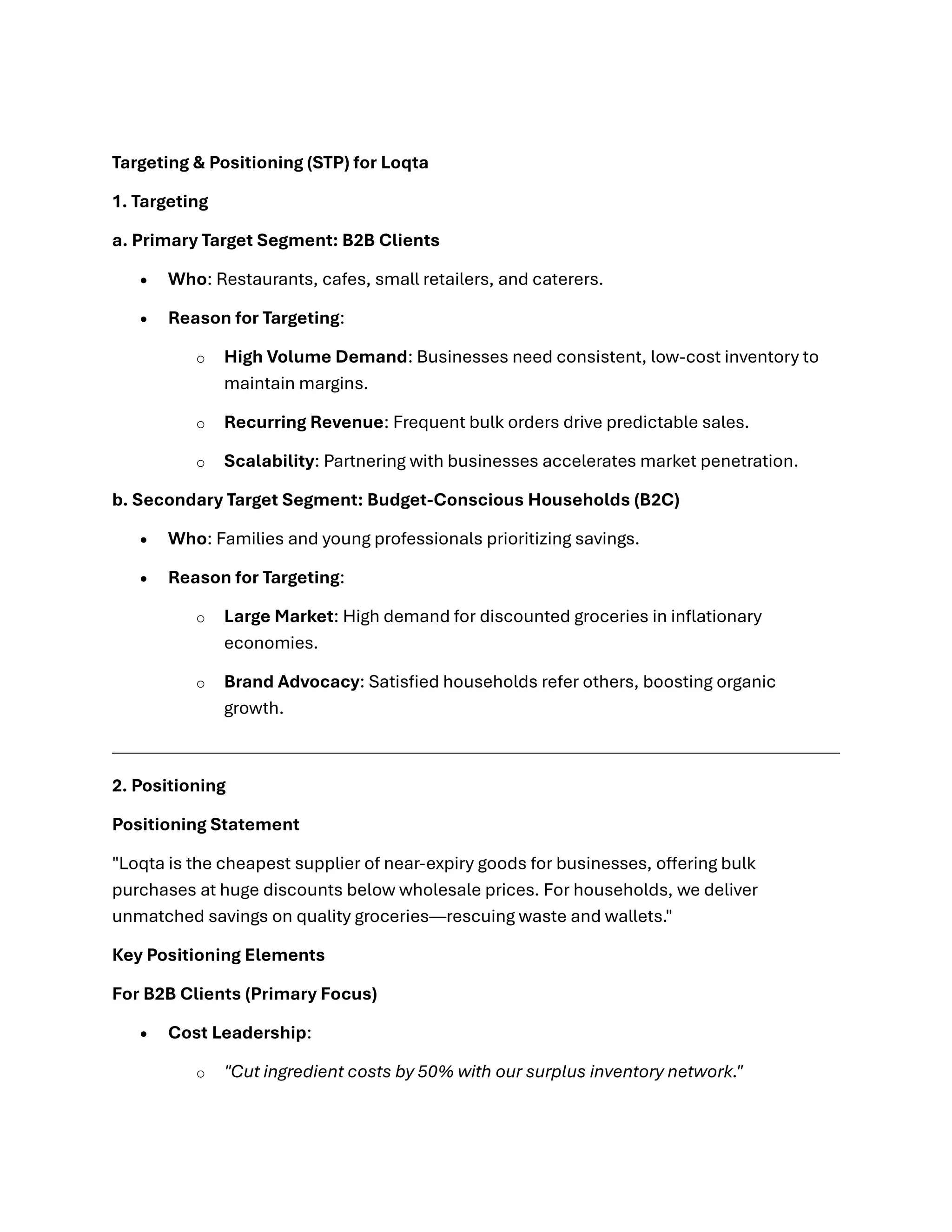 Targeting & Positioning (STP) for Loqta
1. Targeting
a. Primary Target Segment: B2B Clients
• Who: Restaurants, cafes, small retailers, and caterers.
• Reason for Targeting:
o High Volume Demand: Businesses need consistent, low-cost inventory to
maintain margins.
o Recurring Revenue: Frequent bulk orders drive predictable sales.
o Scalability: Partnering with businesses accelerates market penetration.
b. Secondary Target Segment: Budget-Conscious Households (B2C)
• Who: Families and young professionals prioritizing savings.
• Reason for Targeting:
o Large Market: High demand for discounted groceries in inflationary
economies.
o Brand Advocacy: Satisfied households refer others, boosting organic
growth.
2. Positioning
Positioning Statement
"Loqta is the cheapest supplier of near-expiry goods for businesses, offering bulk
purchases at huge discounts below wholesale prices. For households, we deliver
unmatched savings on quality groceries—rescuing waste and wallets."
Key Positioning Elements
For B2B Clients (Primary Focus)
• Cost Leadership:
o "Cut ingredient costs by 50% with our surplus inventory network."
 