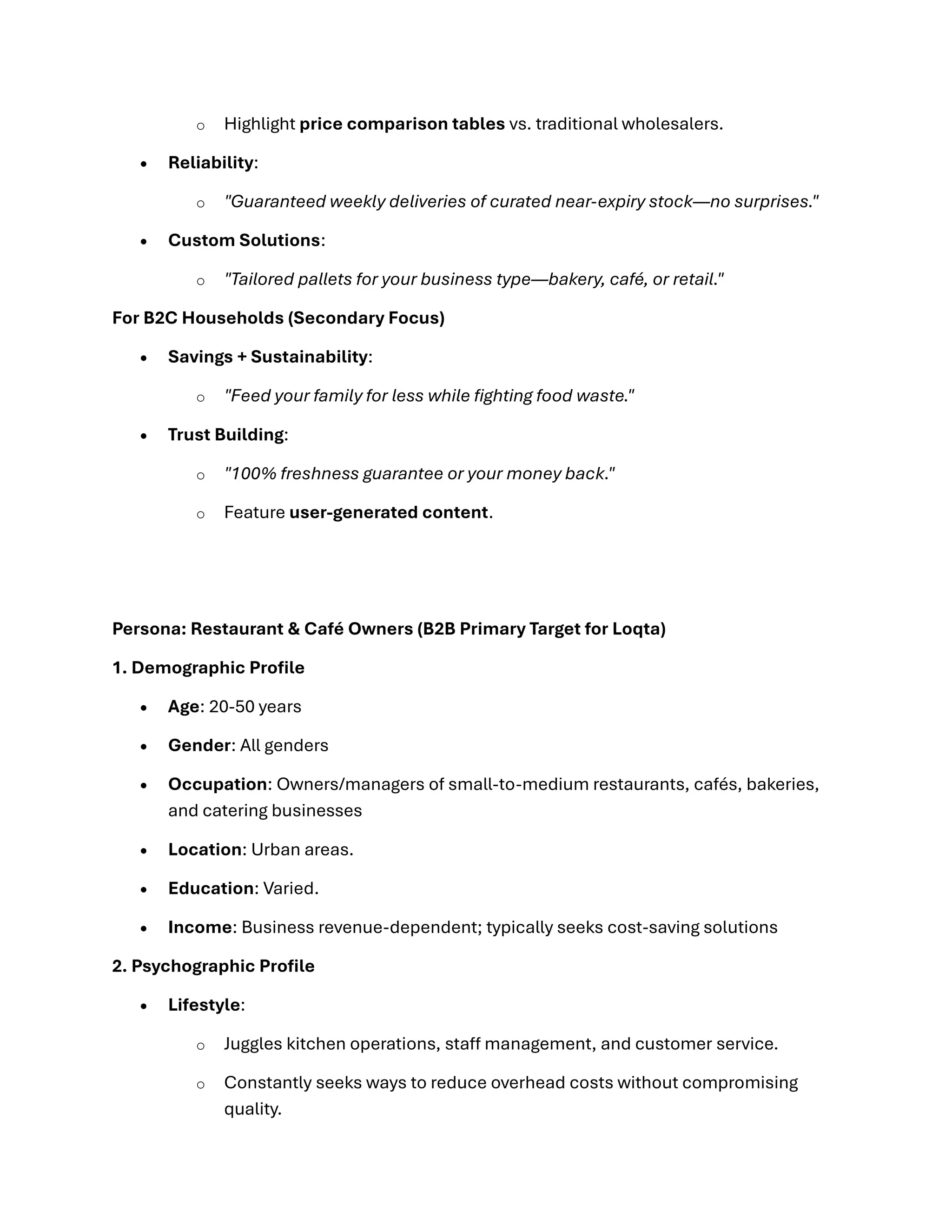 o Highlight price comparison tables vs. traditional wholesalers.
• Reliability:
o "Guaranteed weekly deliveries of curated near-expiry stock—no surprises."
• Custom Solutions:
o "Tailored pallets for your business type—bakery, café, or retail."
For B2C Households (Secondary Focus)
• Savings + Sustainability:
o "Feed your family for less while fighting food waste."
• Trust Building:
o "100% freshness guarantee or your money back."
o Feature user-generated content.
Persona: Restaurant & Café Owners (B2B Primary Target for Loqta)
1. Demographic Profile
• Age: 20-50 years
• Gender: All genders
• Occupation: Owners/managers of small-to-medium restaurants, cafés, bakeries,
and catering businesses
• Location: Urban areas.
• Education: Varied.
• Income: Business revenue-dependent; typically seeks cost-saving solutions
2. Psychographic Profile
• Lifestyle:
o Juggles kitchen operations, staff management, and customer service.
o Constantly seeks ways to reduce overhead costs without compromising
quality.
 