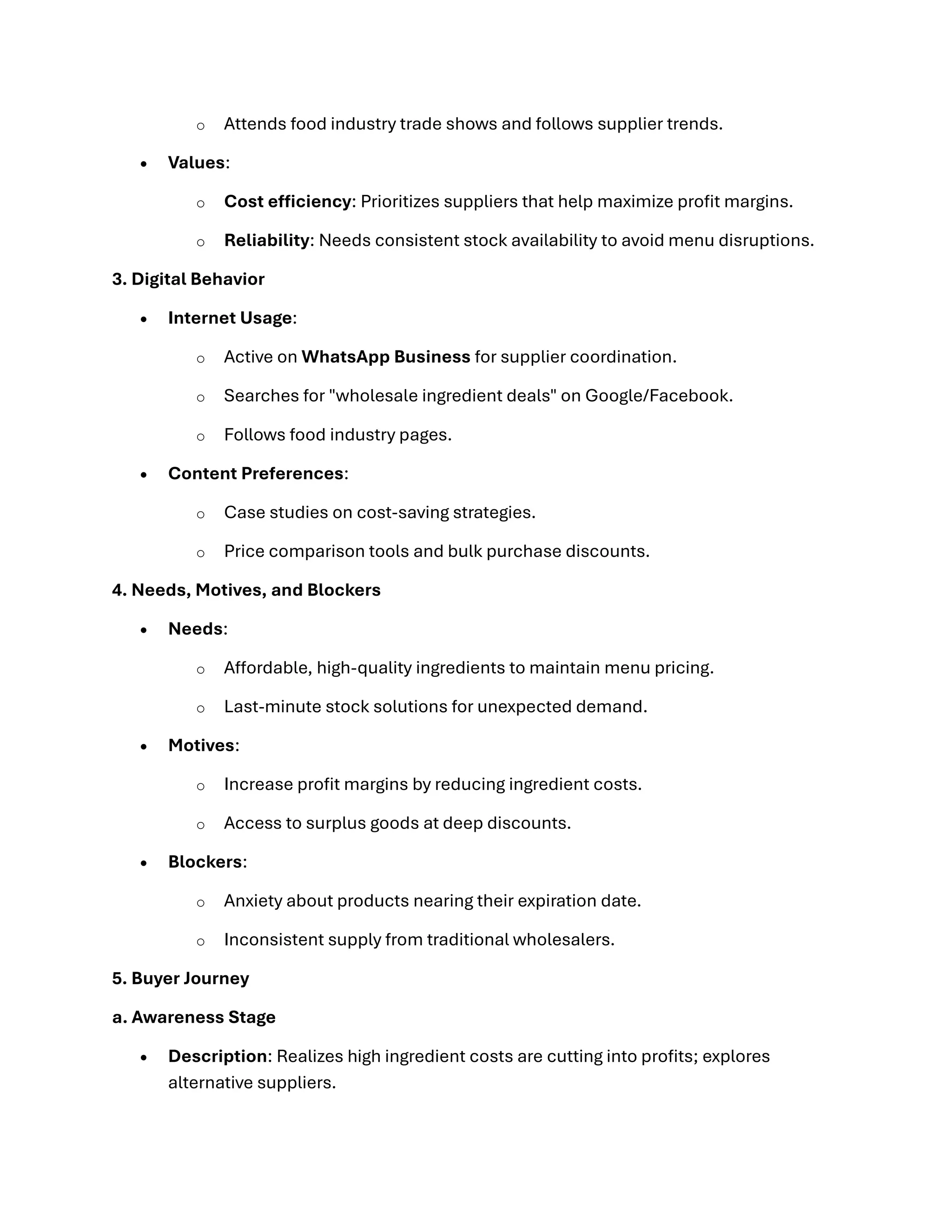 o Attends food industry trade shows and follows supplier trends.
• Values:
o Cost efficiency: Prioritizes suppliers that help maximize profit margins.
o Reliability: Needs consistent stock availability to avoid menu disruptions.
3. Digital Behavior
• Internet Usage:
o Active on WhatsApp Business for supplier coordination.
o Searches for "wholesale ingredient deals" on Google/Facebook.
o Follows food industry pages.
• Content Preferences:
o Case studies on cost-saving strategies.
o Price comparison tools and bulk purchase discounts.
4. Needs, Motives, and Blockers
• Needs:
o Affordable, high-quality ingredients to maintain menu pricing.
o Last-minute stock solutions for unexpected demand.
• Motives:
o Increase profit margins by reducing ingredient costs.
o Access to surplus goods at deep discounts.
• Blockers:
o Anxiety about products nearing their expiration date.
o Inconsistent supply from traditional wholesalers.
5. Buyer Journey
a. Awareness Stage
• Description: Realizes high ingredient costs are cutting into profits; explores
alternative suppliers.
 