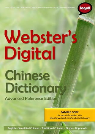 FROM LOQU8, THE CREATORS OF CHINESE-ENGLISH TRANSLATOR/DICTIONARY SOFTWARE




Webster’s
Digital
Chinese
Dictionary
Advanced Reference Edition

                                                           SAMPLE COPY
                                                       For more information, visit
                                               http://www.loqu8.com/products/dictionary



   English – Simplified Chinese – Traditional Chinese – Pinyin – Bopomofo
 