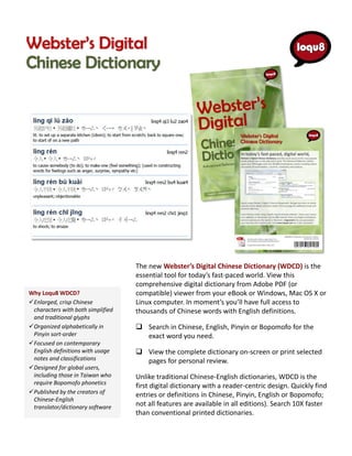The new Webster’s Digital Chinese Dictionary (WDCD) is the
                                   essential tool for today’s fast-paced world. View this
                                   comprehensive digital dictionary from Adobe PDF (or
Why Loqu8 WDCD?                    compatible) viewer from your eBook or Windows, Mac OS X or
Enlarged, crisp Chinese           Linux computer. In moment’s you’ll have full access to
 characters with both simplified   thousands of Chinese words with English definitions.
 and traditional glyphs
Organized alphabetically in        Search in Chinese, English, Pinyin or Bopomofo for the
 Pinyin sort-order                   exact word you need.
Focused on contemporary
 English definitions with usage     View the complete dictionary on-screen or print selected
 notes and classifications           pages for personal review.
Designed for global users,
 including those in Taiwan who     Unlike traditional Chinese-English dictionaries, WDCD is the
 require Bopomofo phonetics
                                   first digital dictionary with a reader-centric design. Quickly find
Published by the creators of      entries or definitions in Chinese, Pinyin, English or Bopomofo;
 Chinese-English
 translator/dictionary software    not all features are available in all editions). Search 10X faster
                                   than conventional printed dictionaries.
 