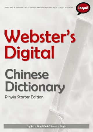 FROM LOQU8, THE CREATORS OF CHINESE-ENGLISH TRANSLATOR/DICTIONARY SOFTWARE




Webster’s
Digital
Chinese
Dictionary
Pinyin Starter Edition




                       English – Simplified Chinese – Pinyin
 
