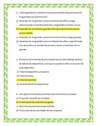 4. ¿Cómo guardas los cambios en una presentación después de que la 
ha guardado por primera vez? 
a) Haciendo clic en guardar como en el botón de office y luego 
seleccionando un nombre de la lista y asignando el archivo nuevo. 
b) Haciendo clic en el botón guardar en la barra de herramientas de 
acceso rápido. 
c) Haciendo clic en guardar como en el menú archivo y luego guardar. 
d) Haciendo clic en guardad como en el botón de office, especificando 
una ubicación y un nombre de archivos nuevos y haciendo clic en 
guardar. 
5. Elemento de la interfaz de powerpoint que se ubica debajo del área 
de edición de diapositivas, en el que se puede escribir un resumen de 
cada diapositiva 
a) Panel de diapositiva y esquema 
b) Panel de notas 
c) Cinta de opciones 
d) Área de edición de diapositivas 
6. Son aplicaciones de las presentaciones electrónicas, excepto: 
a) Proyectar una película completa 
b) Presentación de exámenes de grado 
c) Dirección de procesos de aprendizaje 
d) Promoción de las actividades de una empresa 
 