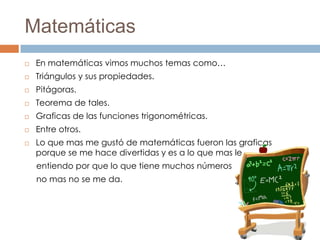 Matemáticas
   En matemáticas vimos muchos temas como…
   Triángulos y sus propiedades.
   Pitágoras.
   Teorema de tales.
   Graficas de las funciones trigonométricas.
   Entre otros.
   Lo que mas me gustó de matemáticas fueron las graficas
    porque se me hace divertidas y es a lo que mas le
    entiendo por que lo que tiene muchos números
    no mas no se me da.
 