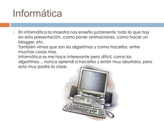 Informática
   En informática la maestra nos enseño justamente todo lo que hay
    en esta presentación, como poner animaciones, como hacer un
    blogger, etc.
    También vimos que son los algoritmos y como hacerlos, entre
    muchas cosas mas.
    Informática se me hace interesante pero difícil, como los
    algoritmos… nunca aprendí a hacerlos y están muy aburridos, pero
    esta muy padre la clase.
 