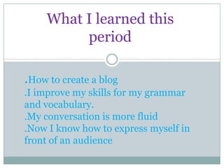 What I learned this
          period

.How to create a blog
.I improve my skills for my grammar
and vocabulary.
.My conversation is more fluid
.Now I know how to express myself in
front of an audience
 