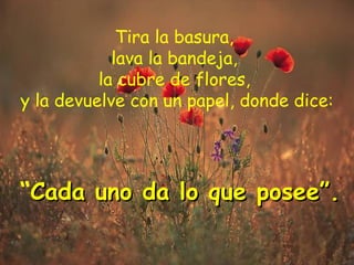 Tira la basura,  lava la bandeja,  la cubre de flores,  y la devuelve con un papel, donde dice:   “ Cada uno da lo que posee”. 