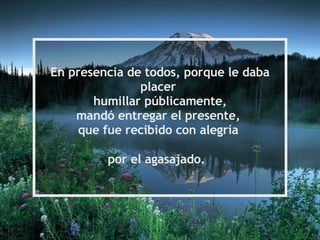En presencia de todos, porque le daba placer humillar públicamente, mandó entregar el presente, que fue recibido con alegría por el agasajado.