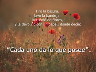 Tiró la basura, lavó la bandeja, la cubrió de flores, y la devolvió con un papel, donde decía: “ Cada uno da lo que posee”.