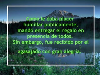 Como le daba placer  humillar públicamente, mandó entregar el regalo en presencia de todos.  Sin embargo, fue recibido por el agasajado con gran alegría.   
