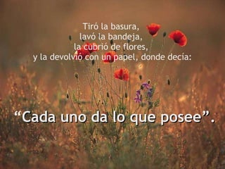 Tiró la basura,  lavó la bandeja,  la cubrió de flores,  y la devolvió con un papel, donde decía:   “ Cada uno da lo que posee”. 
