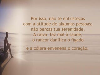 Por isso, não te entristeças
com a atitude de algumas pessoas;
não percas tua serenidade.
A raiva faz mal à saúde,
o rancor danifica o fígado
e a cólera envenena o coração.
 