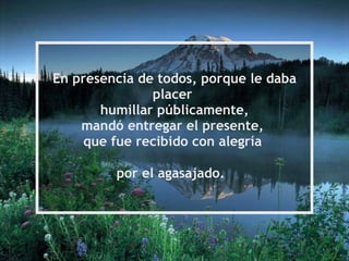 En presencia de todos, porque le daba placer  humillar públicamente, mandó entregar el presente,  que fue recibido con alegría  por el agasajado.   