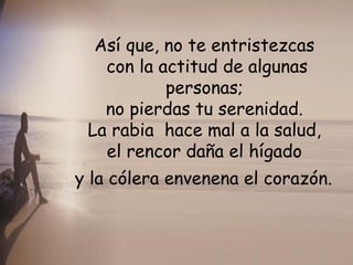 Así que, no te entristezcas  con la actitud de algunas personas;  no pierdas tu serenidad.  La rabia  hace mal a la salud,  el rencor daña el hígado  y la cólera envenena el corazón.   