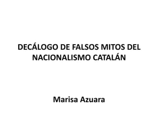 DECÁLOGO DE FALSOS MITOS DEL
   NACIONALISMO CATALÁN



        Marisa Azuara
 
