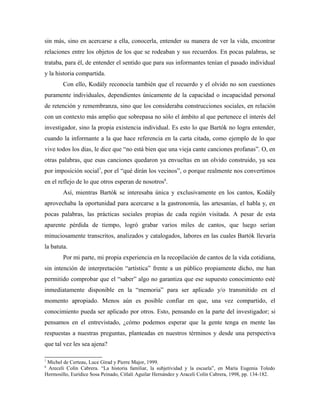 sin más, sino en acercarse a ella, conocerla, entender su manera de ver la vida, encontrar
relaciones entre los objetos de los que se rodeaban y sus recuerdos. En pocas palabras, se
trataba, para él, de entender el sentido que para sus informantes tenían el pasado individual
y la historia compartida.
Con ello, Kodály reconocía también que el recuerdo y el olvido no son cuestiones
puramente individuales, dependientes únicamente de la capacidad o incapacidad personal
de retención y remembranza, sino que los consideraba construcciones sociales, en relación
con un contexto más amplio que sobrepasa no sólo el ámbito al que pertenece el interés del
investigador, sino la propia existencia individual. Es esto lo que Bartók no logra entender,
cuando la informante a la que hace referencia en la carta citada, como ejemplo de lo que
vive todos los días, le dice que “no está bien que una vieja cante canciones profanas”. O, en
otras palabras, que esas canciones quedaron ya envueltas en un olvido construido, ya sea
por imposición social7
, por el “qué dirán los vecinos”, o porque realmente nos convertimos
en el reflejo de lo que otros esperan de nosotros8
.
Así, mientras Bartók se interesaba única y exclusivamente en los cantos, Kodály
aprovechaba la oportunidad para acercarse a la gastronomía, las artesanías, el habla y, en
pocas palabras, las prácticas sociales propias de cada región visitada. A pesar de esta
aparente pérdida de tiempo, logró grabar varios miles de cantos, que luego serían
minuciosamente transcritos, analizados y catalogados, labores en las cuales Bartók llevaría
la batuta.
Por mi parte, mi propia experiencia en la recopilación de cantos de la vida cotidiana,
sin intención de interpretación “artística” frente a un público propiamente dicho, me han
permitido comprobar que el “saber” algo no garantiza que ese supuesto conocimiento esté
inmediatamente disponible en la “memoria” para ser aplicado y/o transmitido en el
momento apropiado. Menos aún es posible confiar en que, una vez compartido, el
conocimiento pueda ser aplicado por otros. Esto, pensando en la parte del investigador; si
pensamos en el entrevistado, ¿cómo podemos esperar que la gente tenga en mente las
respuestas a nuestras preguntas, planteadas en nuestros términos y desde una perspectiva
que tal vez les sea ajena?
7
Michel de Certeau, Luce Girad y Pierre Major, 1999.
8
Areceli Colín Cabrera. “La historia familiar, la subjetividad y la escuela”, en María Eugenia Toledo
Hermosillo, Eurídice Sosa Peinado, Citlali Aguilar Hernández y Araceli Colín Cabrera, 1998, pp. 134-182.
 