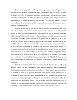 Lo que me propongo relatar en las siguientes páginas, es parte de tal experiencia. Se
trata aquí de una investigación financiada por el Fondo Estatal para la Cultura y las Artes
de Jalisco, en el rubro de rescate del patrimonio cultural, y cuyo objetivo principal era dar
cuenta de lo que se canta a los niños en la familia, quiénes les cantan, de qué manera y en
qué situaciones. El trabajo de campo de este proyecto a mi cargo, fue llevado a cabo por
seis estudiantes de la licenciatura en Sociología de la Universidad de Guadalajara, entre
febrero y noviembre de 1997.
Hay que aclarar que en este caso, a diferencia de los mencionados arriba, no se
partió de una fuerte convicción en cuanto a la clase o la ocupación de los entrevistados,
además de que no nos planteamos siquiera la posibilidad de salir de la ciudad. Elegimos,
así, la zona de la Hermosa Provincia y colonias aledañas, en donde parecen conservarse
celosamente costumbre y ritos transmitidos de generación en generación y en la que,
además, se observan por lo menos dos tipos de prácticas religiosas: las concernientes a la
luz del mundo y al catolicismo. Por otro lado, esta zona presentaba ventajas más prácticas
en relación con la disposición de tiempo de las estudiantes involucradas, debido a la
cercanía de los domicilios de la mayoría de ellas. Esto último constituyó tanto una ventaja,
por la inmersión de las entrevistadoras en el medio y las prácticas compartidas con los
entrevistados, como una desventaja, por la dificultad para ver lo cotidiano y, en algunos
casos, por la falta de “autoridad” que frecuentemente representa el llegado de fuera. En esos
casos, fue necesaria mi intervención para presentar y dar entrada a la participación de las
estudiantes.
También a diferencia de la forma casi accidental de Winston, por un lado, y de
Bartók y Kodály, por otro, para localizar a los posibles informantes, los nuestros fueron
elegidos después de varios acercamientos preliminares. Primero, puesto que nuestro interés
se centraba en parte de las prácticas familiares, entre padres e hijos, partimos de las
escuelas de la zona. Luego, se repartieron cuestionarios para los padres de familia, en las
escuelas que aceptaron participar en el proyecto (cinco jardines de niños del estado y dos
particulares, una primaria del estado y una secundaria particular). Los entrevistados se
eligieron de entre quienes entregaron el cuestionario contestado, aceptando una entrevista
personal y, además, proporcionaron un número telefónico para concertar la cita.
 