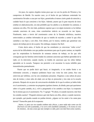 Así pues, los sujetos elegidos tenían poco que ver con los proles de Winston y los
campesinos de Bartók. En nuestro caso, ya el hecho de que hubieran contestado los
cuestionarios llevados a casa por sus hijos, garantizaba al menos cierto grado de atención y
cuidado hacia lo que concierne a los hijos. Además, puesto que la gran mayoría de éstos
estaban en edad preescolar, era más probable que los adultos a su alrededor les cantaran, o
cantaran con ellos. Por otro lado, podíamos suponer que si en algún momento se les habían
cantado canciones de cuna, éstas constituirían todavía un recuerdo no tan lejano.
Finalmente, tanto a través del cuestionario como de la llamada telefónica, nuestros
entrevistados ya estaban informados de que se trataba de recordar y cantar lo que ellos
cantaban a sus hijos y con ellos. Esto último, por lo menos, tendría que garantizar una
especie de trabajo previo de su parte. Sin embargo, tampoco fue fácil.
Como decía antes, el hecho de que las estudiantes ya estuvieran “sobre aviso”
acerca de las dificultades con que podían encontrarse para que la gente cantara, no impidió
que les sorprendiera la frustración de semanas enteras de trabajo, en las que sólo
conseguían que las familias entrevistadas les cantaran canciones que habían aprendido de la
radio y/o la televisión; cuando mucho, se trataba de canciones que los niños habían
aprendido en la escuela. Tampoco me permitió a mí encontrar la receta infalible para
transmitírselas puntualmente.
Puesto que no podía decir qué hacer, ni imaginarlo, si no estaba frente a un
informante concreto, y tampoco podíamos hacer una visita las siete juntas, hice una
entrevista por teléfono, con las seis estudiantes presentes. Elegimos a una señora de poco
más de treinta y cinco años de edad, con un hijo en preescolar y tres más en la escuela
primaria. Después de un poco de conversación alrededor de lo que la señora ya había leído
en el cuestionario, y contestar sus preguntas (quiénes éramos, de dónde, para qué queríamos
saber si la gente cantaba, etc.), volví a preguntarle si les cantaba a sus hijos. La respuesta
fue la misma que en el cuestionario: No. Y agregó: “Ni ahora, ni cuando nacieron; más bien
les contaba cuentos”. Pregunté entonces qué más hacía con ellos, ahora y cuando nacieron;
por ejemplo, qué pasaba cuando no podían dormir, ¿alguna vez les cantó o les canta para
dormir? Transcribo parte de la respuesta:
...bueno, sí, pero eso era cuando estaban más chicos, y pues nada más como eso de
Duérmete mi niño [cantando], A la rurru niño [también cantando], o Tu mama la rata
[lo mismo]... de esas cosas que uno siempre se sabe, pero son más bien como cuentos,
 