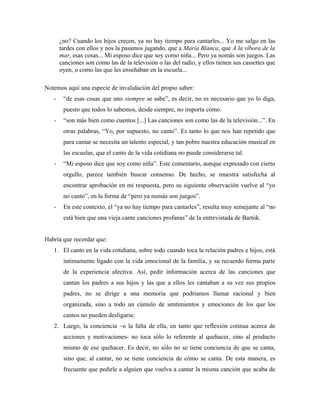 ¿no? Cuando los hijos crecen, ya no hay tiempo para cantarles... Yo me salgo en las
tardes con ellos y nos la pasamos jugando, que a María Blanca, que A la víbora de la
mar, esas cosas... Mi esposo dice que soy como niña... Pero ya nomás son juegos. Las
canciones son como las de la televisión o las del radio, y ellos tienen sus cassettes que
oyen, o como las que les enseñaban en la escuela...
Notemos aquí una especie de invalidación del propio saber:
- “de esas cosas que uno siempre se sabe”, es decir, no es necesario que yo lo diga,
puesto que todos lo sabemos, desde siempre, no importa cómo.
- “son más bien como cuentos [...] Las canciones son como las de la televisión...”. En
otras palabras, “Yo, por supuesto, no canto”. Es tanto lo que nos han repetido que
para cantar se necesita un talento especial, y tan pobre nuestra educación musical en
las escuelas, que el canto de la vida cotidiana no puede considerarse tal.
- “Mi esposo dice que soy como niña”. Este comentario, aunque expresado con cierto
orgullo, parece también buscar consenso. De hecho, se muestra satisfecha al
encontrar aprobación en mi respuesta, pero su siguiente observación vuelve al “yo
no canto”, en la forma de “pero ya nomás son juegos”.
- En este contexto, el “ya no hay tiempo para cantarles”, resulta muy semejante al “no
está bien que una vieja cante canciones profanas” de la entrevistada de Bartók.
Habría que recordar que:
1. El canto en la vida cotidiana, sobre todo cuando toca la relación padres e hijos, está
íntimamente ligado con la vida emocional de la familia, y su recuerdo forma parte
de la experiencia afectiva. Así, pedir información acerca de las canciones que
cantan los padres a sus hijos y las que a ellos les cantaban a su vez sus propios
padres, no se dirige a una memoria que podríamos llamar racional y bien
organizada, sino a todo un cúmulo de sentimientos y emociones de los que los
cantos no pueden desligarse.
2. Luego, la conciencia –o la falta de ella, en tanto que reflexión cotinua acerca de
acciones y motivaciones- no toca sólo lo referente al quehacer, sino al producto
mismo de ese quehacer. Es decir, no sólo no se tiene conciencia de que se canta,
sino que, al cantar, no se tiene conciencia de cómo se canta. De esta manera, es
frecuente que pedirle a alguien que vuelva a cantar la misma canción que acaba de
 