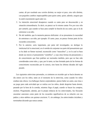 cantar, dé por resultado una versión distinta; no mejor ni peor, sino sólo distinta,
con pequeños cambios imperceptibles para quien canta, quien, además, asegura que
la cantó exactamente igual cada vez.
3. La intención emocional desaparece cuando se canta para un desconocido y en
situación extraordinaria. Es decir, no parece ser lo mismo cantar Pon pon tata sólo
por cantarlo, que cuando se hace para cumplir la función de ese canto, que es la de
entretener a un niño.
4. De ahí también, que la memoria parezca deficiente: al no presentarse la necesidad
de entretener a un niño, por ejemplo. El canto, pues, no parece formar parte de los
recuerdos conscientes.
5. Por lo anterior, sería importante, por parte del investigador, no desligar lo
intelectual de lo emocional, en el sentido de conjuntar esa parte del pensamiento que
se ha dado en llamar racional, reconocido como “masculino”, y en la cual se basa
desde sus inicios el pensamiento “científico”, y esas otras formas de pensamiento y
de conocimiento que bien podrían ser racionales también, pero que no han sido
consideradas como tales, y que, por lo tanto, no han formado parte de las formas de
conocimiento reconocidas por la ciencia, sino hasta las últimas décadas del siglo
pasado.
Las siguientes entrevistas personales, se centraron en recordar qué se hacía durante un
día entero con los niños, tanto en el momento de la entrevista, como cuando los niños
estaban más chicos. Los hallazgos fueron sorprendentes: parece haber un canto, una rima o
un juego para cada actividad que se realiza con los niños, desde despertar hasta dormir,
pasando por la hora de la comida, mientras llega el papá, cuando se hacen las compras,
etcétera. Preguntando, además, por la propia infancia de los entrevistados, fue frecuente
encontrar canciones como parte de los recuerdos significativos de su relación con sus
padres y otros adultos con quienes crecieron. Y, sin embargo, los entrevistados iniciaban y
terminaban diciendo que nunca cantan.
 