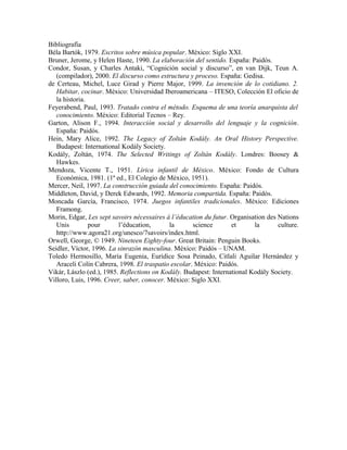 Bibliografía
Béla Bartók, 1979. Escritos sobre música popular. México: Siglo XXI.
Bruner, Jerome, y Helen Haste, 1990. La elaboración del sentido. España: Paidós.
Condor, Susan, y Charles Antaki, “Cognición social y discurso”, en van Dijk, Teun A.
(compilador), 2000. El discurso como estructura y proceso. España: Gedisa.
de Certeau, Michel, Luce Girad y Pierre Major, 1999. La invención de lo cotidiano. 2.
Habitar, cocinar. México: Universidad Iberoamericana – ITESO, Colección El oficio de
la historia.
Feyerabend, Paul, 1993. Tratado contra el método. Esquema de una teoría anarquista del
conocimiento. México: Editorial Tecnos – Rey.
Garton, Alison F., 1994. Interacción social y desarrollo del lenguaje y la cognición.
España: Paidós.
Hein, Mary Alice, 1992. The Legacy of Zoltán Kodály. An Oral History Perspective.
Budapest: International Kodály Society.
Kodály, Zoltán, 1974. The Selected Writings of Zoltán Kodály. Londres: Boosey &
Hawkes.
Mendoza, Vicente T., 1951. Lírica infantil de México. México: Fondo de Cultura
Económica, 1981. (1ª ed., El Colegio de México, 1951).
Mercer, Neil, 1997. La construcción guiada del conocimiento. España: Paidós.
Middleton, David, y Derek Edwards, 1992. Memoria compartida. España: Paidós.
Moncada García, Francisco, 1974. Juegos infantiles tradicionales. México: Ediciones
Framong.
Morin, Edgar, Les sept savoirs nécessaires à l’éducation du futur. Organisation des Nations
Unis pour l’éducation, la science et la culture.
http://www.agora21.org/unesco/7savoirs/index.html.
Orwell, George, © 1949. Nineteen Eighty-four. Great Britain: Penguin Books.
Seidler, Víctor, 1996. La sinrazón masculina. México: Paidós – UNAM.
Toledo Hermosillo, María Eugenia, Eurídice Sosa Peinado, Citlali Aguilar Hernández y
Araceli Colín Cabrera, 1998. El traspatio escolar. México: Paidós.
Vikár, Lászlo (ed.), 1985. Reflections on Kodály. Budapest: International Kodály Society.
Villoro, Luis, 1996. Creer, saber, conocer. México: Siglo XXI.
 