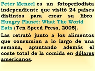 Peter Menzel es un fotoperiodista
independiente que visitó 24 países
distintos para crear su libro 
Hungry Planet: What The World
Eats (Ten Speed Press, 2005).
Las retrató junto a los alimentos
que consumían a lo largo de una
semana, apuntando además el
coste total de la comida en dólares
americanos. 
 