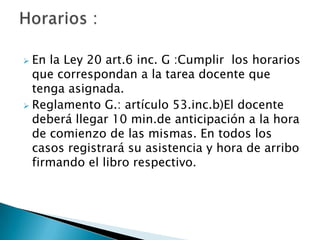 En la Ley 20 art.6 inc. G :Cumplir  los horarios que correspondan a la tarea docente que tenga asignada.