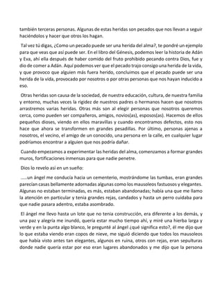 también terceras personas. Algunas de estas heridas son pecados que nos llevan a seguir
haciéndolos y hacer que otros los hagan.
Tal vez tú digas, ¿Como un pecado puede ser una herida del alma?, te pondré un ejemplo
para que veas que así puede ser. En el libro del Génesis, podemos leer la historia de Adán
y Eva, ahí ella después de haber comido del fruto prohibido pecando contra Dios, fue y
dio de comer a Adán. Aquí podemos ver que el pecado trajo consigo una herida de la vida,
y que provoco que alguien más fuera herido, concluimos que el pecado puede ser una
herida de la vida, provocado por nosotros o por otras personas que nos hayan inducido a
eso.
Otras heridas son causa de la sociedad, de nuestra educación, cultura, de nuestra familia
y entorno, muchas veces la rigidez de nuestros padres o hermanos hacen que nosotros
arrastremos varias heridas. Otras más son al elegir personas que nosotros queremos
cerca, como pueden ser compañeros, amigos, novios(as), esposos(as). Hacemos de ellos
pequeños dioses, viendo en ellos maravillas y cuando encontramos defectos, esto nos
hace que ahora se transformen en grandes pesadillas. Por último, personas ajenas a
nosotros, el vecino, el amigo de un conocido, una persona en la calle, en cualquier lugar
podríamos encontrar a alguien que nos podría dañar.
Cuando empezamos a experimentar las heridas del alma, comenzamos a formar grandes
muros, fortificaciones inmensas para que nadie penetre.
Dios lo revelo así en un sueño:
.....un ángel me conducía hacia un cementerio, mostrándome las tumbas, eran grandes
parecían casas bellamente adornadas algunas como los mausoleos fastuosos y elegantes.
Algunas no estaban terminadas, es más, estaban abandonadas; había una que me llamo
la atención en particular y tenia grandes rejas, candados y hasta un perro cuidaba para
que nadie pasara adentro, estaba asombrado.
El ángel me llevo hasta un lote que no tenia construcción, era diferente a los demás, y
una paz y alegría me inundó, quería estar mucho tiempo ahí, y miré una hierba larga y
verde y en la punta algo blanco, le pregunté al ángel ¿qué significa esto?, él me dijo que
lo que estaba viendo eran copos de nieve, me siguió diciendo que todos los mausoleos
que había visto antes tan elegantes, algunos en ruina, otros con rejas, eran sepulturas
donde nadie quería estar por eso eran lugares abandonados y me dijo que la persona
 