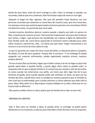 dueña de esos lotes, antes de morir entrego su vida a Dios, le entrego su pasado, sus
recuerdos, todo lo que era y entonces, Dios hizo brotar copos de nieve en ese lugar.
Después el ángel me dijo, sígueme. Me saco del panteón hasta llevarme con tres
personas conocidas que sostenían un costal lleno de muchas cosas, que eran recuerdos,
me acerque a mirar que contenía aquel costal y la tercera persona con una tristeza infinita
me detuvo la mano, no queriendo que viera nada.
Cuando nosotros decidimos destruir nuestro pasado o dejarlo aún lado sin pensar en
Dios, o hacemos de nuestros errores “monumentos majestuosos” para que vean lo bueno
que somos, o digan: ¡qué persona tan equilibrada, tan madura y digna de admiración!
Esas heridas están allí, como fieras esperando el momento menos indicado para saltar
sobre nosotros y destruirnos. Alto....no tienes por qué hacer ningún monumento a tus
errores o a los errores de otros sobre tu vida.
Lo que tú necesitas son copos de nieve, la paz del Señor, su liberación plena y completa.
No dudes, Él está ahí para ayudarte. Porque dice la escritura: “Y sin embargo Él estaba
cargando con nuestros sufrimientos, estaba soportando nuestros errores, nuestros
propios dolores”.
Tal vez al sanar Dios tus heridas, hagan que el dolor vuelva o tal vez se haga un poco más
grande aquel dolor o aquella herida, y quizás digas ¿Pero cómo es posible esto?, la
respuesta está en que cualquier herida en el cuerpo hay que sanarla y esto tal vez duela,
es como cuando nos enterramos una astilla, uno tiene que abrir algo más de lo que
tenemos encajado, pero cuando aquella astilla sale sentimos un alivio, así pasa con las
heridas del alma, cuando Dios inicia su sanidad en nosotros pareciera que el remedio es
más cruel que la enfermedad, pero cuando sentimos su alivio sabemos que todo valió la
pena. Deja a Dios obrar en ti, deja al gran cirujano trabajar en tu vida y verás que en sus
brazos todo es diferente.
Dios quiere cambiar ahora tu vida y quiere que las heridas de tu vida no sean más.
OBRANDO EN LIBERTAD
Solo si Dios sana tus heridas y dejas el pasado atrás, el enemigo no podrá poner
obstáculos en tus oraciones, y cada vez que intercedas a favor de otras veras la respuesta.
 