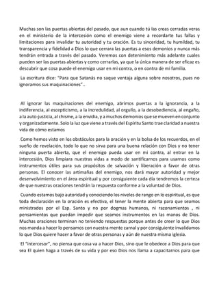 Muchas son las puertas abiertas del pasado, que aun cuando tú las creas cerradas veras
en el ministerio de la intercesión como el enemigo viene a recordarte tus fallas y
limitaciones para invalidar tu autoridad y tu oración. Es tu sinceridad, tu humildad, tu
transparencia y fidelidad a Dios lo que cerrara las puertas a esos demonios y nunca más
tendrán entrada a través del pasado. Veremos con detenimiento más adelante cuales
pueden ser las puertas abiertas y como cerrarlas, ya que la única manera de ser eficaz es
descubrir que cosa puede el enemigo usar en mi contra, o en contra de mi familia.
La escritura dice: “Para que Satanás no saque ventaja alguna sobre nosotros, pues no
ignoramos sus maquinaciones”..
Al ignorar las maquinaciones del enemigo, abrimos puertas a la ignorancia, a la
indiferencia, al escepticismo, a la incredulidad, al orgullo, a la desobediencia, al engaño,
a la auto-justicia, al chisme, a la envidia, y a muchos demonios que se mueven en conjunto
y organizadamente. Solo la luz que viene a través del Espíritu Santo trae claridad a nuestra
vida de cómo estamos
Como hemos visto en los obstáculos para la oración y en la bolsa de los recuerdos, en el
sueño de revelación, todo lo que no sirva para una buena relación con Dios y no tener
ninguna puerta abierta, que el enemigo pueda usar en mi contra, al entrar en la
intercesión, Dios limpiara nuestras vidas a modo de santificarnos para usarnos como
instrumentos útiles para sus propósitos de salvación y liberación a favor de otras
personas. El conocer las artimañas del enemigo, nos dará mayor autoridad y mejor
desenvolvimiento en el área espiritual y por consiguiente cada día tendremos la certeza
de que nuestras oraciones tendrán la respuesta conforme a la voluntad de Dios.
Cuando estamos bajo autoridad y conociendo los niveles de rango en lo espiritual, es que
toda declaración en la oración es efectiva, el tener la mente abierta para que seamos
ministrados por el Esp. Santo y no por dogmas humanos, ni razonamientos , ni
pensamientos que puedan impedir que seamos instrumentos en las manos de Dios.
Muchas oraciones terminan no teniendo respuestas porque antes de creer lo que Dios
nos manda a hacer lo pensamos con nuestra mente carnal y por consiguiente invalidamos
lo que Dios quiere hacer a favor de otras personas y aún de nuestra misma iglesia.
El “intercesor”, no piensa que cosa va a hacer Dios, sino que le obedece a Dios para que
sea El quien haga a través de su vida y por eso Dios nos llama a capacitarnos para que
 