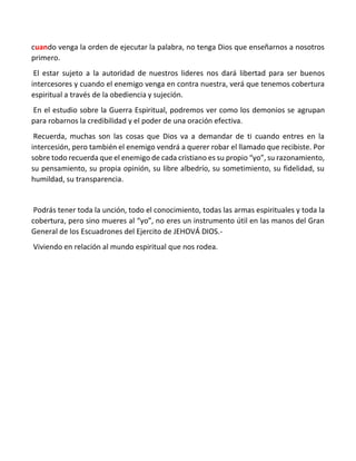 cuando venga la orden de ejecutar la palabra, no tenga Dios que enseñarnos a nosotros
primero.
El estar sujeto a la autoridad de nuestros lideres nos dará libertad para ser buenos
intercesores y cuando el enemigo venga en contra nuestra, verá que tenemos cobertura
espiritual a través de la obediencia y sujeción.
En el estudio sobre la Guerra Espiritual, podremos ver como los demonios se agrupan
para robarnos la credibilidad y el poder de una oración efectiva.
Recuerda, muchas son las cosas que Dios va a demandar de ti cuando entres en la
intercesión, pero también el enemigo vendrá a querer robar el llamado que recibiste. Por
sobre todo recuerda que el enemigo de cada cristiano es su propio “yo”, su razonamiento,
su pensamiento, su propia opinión, su libre albedrío, su sometimiento, su fidelidad, su
humildad, su transparencia.
Podrás tener toda la unción, todo el conocimiento, todas las armas espirituales y toda la
cobertura, pero sino mueres al “yo”, no eres un instrumento útil en las manos del Gran
General de los Escuadrones del Ejercito de JEHOVÁ DIOS.-
Viviendo en relación al mundo espiritual que nos rodea.
 