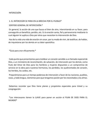 INTERCESIÓN
1. EL INTERCESOR SE PARA EN LA BRECHA POR EL PUEBLO*
SENTIDO GENERAL DE INTERCESIÓN:*
En general, la acción de uno que busca el bien de otro, interviniendo en su favor, para
conseguirle un beneficio, perdón, etc. Es la oración santa, fiel y perseverante mediante la
cual alguien le suplica a Dios por otros que necesitan la intervención de Dios.
Haz de tu vida una vida de oración sin cesar, por tu modo de vivir, de testificar, de hablar,
de inquietarse por los demás en su labor apostólica.
*Guía para orar eficazmente:*
Cada punto que presentamos para moldear un corazón sensible a un llamado especial de
Dios, a un ministerio de reconciliación, de salvación, de intercesión por los demás; como
fruto del Amor de Dios para los hombres y mujeres dispuestos a un compromiso de
servicio en la obra para nuestros hermanos, los perdidos, los quebrantados de corazón,
los heridos, los caídos, etc.
Preparémonos para un tiempo poderoso de intercesión a favor de las naciones, pueblos,
razas, y toda lengua, clamemos para que tengamos pasión por los necesitados y las almas.
Debemos recordar que Dios tiene planes y propósitos especiales para Usted y su
congregación:
*Los intercesores tienen la LLAVE para poner en acción el PLAN DE DIOS PARA EL
MUNDO*
 