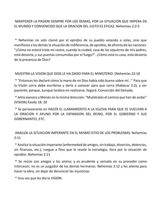 MANTENER LA PASION SIEMPRE POR LOS DEMAS, POR LA SITUACION QUE IMPERA EN
EL MUNDO Y CONVENCIDO QUE LA ORACION DEL JUSTO ES EFICAZ. Nehemías 2:2:3
* Nehemías no solo clamó por el oprobio de su pueblo estando a solas, sino que
manifiesta a los demás la situación de indiferencia, de oprobio, de afrenta de las naciones:
"¿Cómo no estará triste mi rostro, cuando la ciudad, casa de los sepulcros de mis padres,
está desierta, y sus puertas consumidas por el fuego?". ¿Cómo está tu casa, está desierta
de la presencia de Dios?
MUESTRA LA VISION QUE DIOS LE HA DADO PARA EL MINISTERIO. (Nehemías 22:18
* "Entonces les declaré cómo la mano de mi Dios había sido buena sobre mí...” Para que
la Visión corra debe escribirse y darla a conocer para que corra (Habacuc 2:2), y ser
paciente, porque, aunque tardare en realizarse, llegará. Convicción del llamado.
* Jetro asesora a Moisés en la misma dirección: "Muéstrales el camino que han de andar"
(VISION) Éxodo 18: 20
* Se perseverante en HACER EL LLAMAMIENTO A LA IGLESIA PARA QUE SE VUELVAN A
LA ORACION Y AYUNO POR LA EXPANSION DEL REINO, POR EL GOBIERNO Y SUS
GOBERNANTES, ETC.
ANALIZA LA SITUACION IMPERANTE EN EL MISMO SITIO DE LOS PROBLEMAS. Nehemías
2:11
* Analiza la situación imperante (enfermedad de amigos, sin trabajo, divorcios, dolencias,
sin finanzas, etc.), ruegue a Dios que le revele la estrategia, llora por la situación de
oprobio. Nehemías 2:11
* Se reúne con amigos y los anima; y es prudente y sensato en su proceder como
intercesor, no es un juzgador de los demás hermanos. Nehemías 2:12 y les alienta para
hacer la obra, sin dejar de denunciar las injusticias.
* Una vez que les dio la VISION.
 