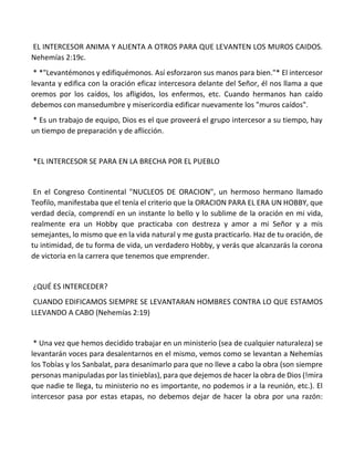 EL INTERCESOR ANIMA Y ALIENTA A OTROS PARA QUE LEVANTEN LOS MUROS CAIDOS.
Nehemías 2:19c.
* *"Levantémonos y edifiquémonos. Así esforzaron sus manos para bien."* El intercesor
levanta y edifica con la oración eficaz intercesora delante del Señor, él nos llama a que
oremos por los caídos, los afligidos, los enfermos, etc. Cuando hermanos han caído
debemos con mansedumbre y misericordia edificar nuevamente los "muros caídos".
* Es un trabajo de equipo, Dios es el que proveerá el grupo intercesor a su tiempo, hay
un tiempo de preparación y de aflicción.
*EL INTERCESOR SE PARA EN LA BRECHA POR EL PUEBLO
En el Congreso Continental "NUCLEOS DE ORACION", un hermoso hermano llamado
Teofilo, manifestaba que el tenía el criterio que la ORACION PARA EL ERA UN HOBBY, que
verdad decía, comprendí en un instante lo bello y lo sublime de la oración en mi vida,
realmente era un Hobby que practicaba con destreza y amor a mi Señor y a mis
semejantes, lo mismo que en la vida natural y me gusta practicarlo. Haz de tu oración, de
tu intimidad, de tu forma de vida, un verdadero Hobby, y verás que alcanzarás la corona
de victoria en la carrera que tenemos que emprender.
¿QUÉ ES INTERCEDER?
CUANDO EDIFICAMOS SIEMPRE SE LEVANTARAN HOMBRES CONTRA LO QUE ESTAMOS
LLEVANDO A CABO (Nehemías 2:19)
* Una vez que hemos decidido trabajar en un ministerio (sea de cualquier naturaleza) se
levantarán voces para desalentarnos en el mismo, vemos como se levantan a Nehemías
los Tobías y los Sanbalat, para desanimarlo para que no lleve a cabo la obra (son siempre
personas manipuladas por las tinieblas), para que dejemos de hacer la obra de Dios (!mira
que nadie te llega, tu ministerio no es importante, no podemos ir a la reunión, etc.). El
intercesor pasa por estas etapas, no debemos dejar de hacer la obra por una razón:
 