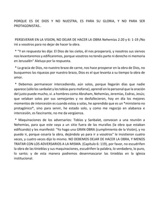 PORQUE ES DE DIOS Y NO NUESTRA, ES PARA SU GLORIA, Y NO PARA SER
PROTAGONISTAS..
PERSEVERAR EN LA VISION, NO DEJAR DE HACER LA OBRA Nehemías 2:20 y 6: 1-19 /No
iré a vosotros para no dejar de hacer la obra.
* "Y en respuesta les dije: El Dios de los cielos, él nos prosperará, y nosotros sus siervos
nos levantaremos y edificaremos, porque vosotros no tenéis parte ni derecho ni memoria
en Jerusalén" Aleluya por la respuesta.
* La gracia de Dios, no nuestro brazo de carne, nos hace prosperar en la obra de Dios, no
busquemos las riquezas por nuestro brazo, Dios es el que levanta a su tiempo la obra de
amor.
* Debemos permanecer intercediendo, aún solos, porque llegarán días que nadie
aparece (sólo los sanbalat y los tobías para mofarse), aprendí en lo personal que la oración
del justo puede mucho, vi. a hombres como Abraham, Nehemías, Jeremías, Esdras, Jesús;
que velaban solos por sus semejantes y no desfallecieron, hoy en día los mejores
momentos de intercesión es cuando estoy a solas, he aprendido que es un *ministerio no
protagónico*, sino para servir, he estado solo, y como me regocijo en alabanza e
intercesión, es fascinante, no me da vergüenza.
* Maquinaciones de los adversarios: Tobías y Sanbalat, convocan a una reunión a
Nehemías, para que este vaya a un sitio fuera de las murallas (la obra que estaban
edificando) y les manifestó: "Yo hago una GRAN OBRA (cumplimiento de la Visión), y no
puedo ir, porque cesaría la obra, dejándola yo para ir a vosotros" le insistieron cuatro
veces, y cuatro veces dijo lo mismo. NO DEBEMOS DEJAR DE HACER LA OBRA, Y MENOS
TRATAR CON LOS ADVERSARIOS A LA MISMA. (Capítulo 6: 119), por favor, no escudriñen
la obra de las tinieblas y sus maquinaciones, escudriñen la palabra, lo verdadero, lo puro,
lo santo; y de esta manera podremos desenmascarar las tinieblas en la iglesia
institucional.
 