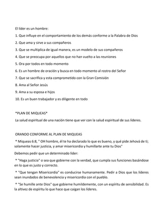 El líder es un hombre:
1. Que influye en el comportamiento de los demás conforme a la Palabra de Dios
2. Que ama y sirve a sus compañeros
3. Que se multiplica de igual manera, es un modelo de sus compañeros
4. Que se preocupa por aquellos que no han vuelto a las reuniones
5. Ora por todos en todo momento
6. Es un hombre de oración y busca en todo momento al rostro del Señor
7. Que se sacrifica y esta comprometido con la Gran Comisión
8. Ama al Señor Jesús
9. Ama a su esposa e hijos
10. Es un buen trabajador y es diligente en todo
*PLAN DE MIQUEAS*
La salud espiritual de una nación tiene que ver con la salud espiritual de sus líderes.
ORANDO CONFORME AL PLAN DE MIQUEAS
* Miqueas 6:8, " OH hombre, él te ha declarado lo que es bueno, y qué pide Jehová de ti;
solamente hacer justicia, y amar misericordia y humillarte ante tu Dios"
Debemos pedir que un determinado líder:
* "Haga justicia" o sea que gobierne con la verdad, que cumpla sus funciones basándose
en lo que es justo y correcto.
* "Que tengan Misericordia" es conducirse humanamente. Pedir a Dios que los líderes
sean inundados de benevolencia y misericordia con el pueblo.
* "Se humille ante Dios" que gobierne humildemente, con un espíritu de sensibilidad. Es
la altivez de espíritu lo que hace que caigan los líderes.
 