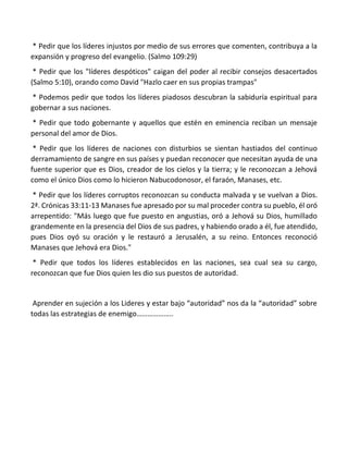 * Pedir que los líderes injustos por medio de sus errores que comenten, contribuya a la
expansión y progreso del evangelio. (Salmo 109:29)
* Pedir que los "líderes despóticos" caigan del poder al recibir consejos desacertados
(Salmo 5:10), orando como David "Hazlo caer en sus propias trampas"
* Podemos pedir que todos los líderes piadosos descubran la sabiduría espiritual para
gobernar a sus naciones.
* Pedir que todo gobernante y aquellos que estén en eminencia reciban un mensaje
personal del amor de Dios.
* Pedir que los líderes de naciones con disturbios se sientan hastiados del continuo
derramamiento de sangre en sus países y puedan reconocer que necesitan ayuda de una
fuente superior que es Dios, creador de los cielos y la tierra; y le reconozcan a Jehová
como el único Dios como lo hicieron Nabucodonosor, el faraón, Manases, etc.
* Pedir que los líderes corruptos reconozcan su conducta malvada y se vuelvan a Dios.
2ª. Crónicas 33:11-13 Manases fue apresado por su mal proceder contra su pueblo, él oró
arrepentido: "Más luego que fue puesto en angustias, oró a Jehová su Dios, humillado
grandemente en la presencia del Dios de sus padres, y habiendo orado a él, fue atendido,
pues Dios oyó su oración y le restauró a Jerusalén, a su reino. Entonces reconoció
Manases que Jehová era Dios."
* Pedir que todos los líderes establecidos en las naciones, sea cual sea su cargo,
reconozcan que fue Dios quien les dio sus puestos de autoridad.
Aprender en sujeción a los Lideres y estar bajo “autoridad” nos da la “autoridad” sobre
todas las estrategias de enemigo………………..
 